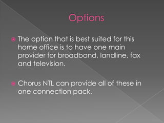 OptionsThe option that is best suited for this home office is to have one main provider for broadband, landline, fax and television.Chorus NTL can provide all of these in one connection pack.