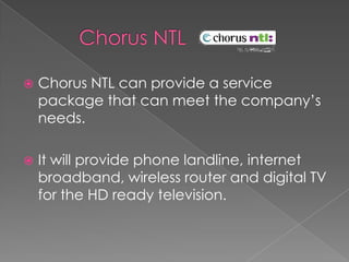        Chorus NTL Chorus NTL can provide a service package that can meet the company’s needs.It will provide phone landline, internet broadband, wireless router and digital TV for the HD ready television.