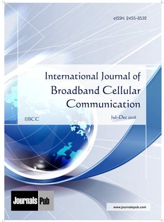 International Journal of
Broadband Cellular
Communication
Jul–Dec 2016
eISSN: 2455-8532
Mechanical Engineering
Electronics and Telecommunication Chemical Engineering
Architecture
Office No-4, 1 Floor, CSC, Pocket-E,
Mayur Vihar, Phase-2, New Delhi-110091, India
E-mail: info@journalspub.com
¬ International Journal of Thermal Energy and
Applications
¬ International Journal of Production Engineering
¬ International Journal of Industrial Engineering
and Design
¬ International Journal of Manufacturing and
Materials Processing
¬ International Journal of Mechanical Handling and
Automation
« International Journal of Radio Frequency Design
« International Journal of VLSI Design and Technology
« International Journal of Embedded Systems and Emerging
Technologies
« International Journal of Digital Electronics
« International Journal of Digital Communication and Analog
Signals
« International Journal of Housing and Human Settlement
Planning
« International Journal of Architecture and Infrastructure
Planning
« International Journal of Rural and Regional Planning
Development
« International Journal of Town Planning and Management
Applied Mechanics
5 more...
1 more...
2 more...
2 more...
5 more...
Computer Science and Engineering
« International Journal of Wireless Network Security
« International Journal of Algorithms Design and Analysis
« International Journal of Mobile Computing Devices
« International Journal of Software Computing and Testing
« International Journal of Data Structures and Algorithms
Nanotechnology
« International Journal of Applied Nanotechnology
« International Journal of Nanomaterials and Nanostructures
« International Journals of Nanobiotechnology
« International Journal of Solid State Materials
« International Journal of Optical Sciences
Physics
« International Journal of Renewable Energy and its
Commercialization
« International Journal of Environmental Chemistry
« International Journal of Agrochemistry
« International Journal of Prevention and Control of Industrial
Pollution
Civil Engineering
« International Journal of Water Resources Engineering
« International Journal of Concrete Technology
« International Journal of Structural Engineering and Analysis
« International Journal of Construction Engineering and
Planning
Electrical Engineering
« International Journal of Analog Integrated Circuits
« International Journal of Automatic Control System
« International Journal of Electrical Machines & Drives
« International Journal of Electrical Communication
Engineering
« International Journal of Integrated Electronics Systems and
Circuits
Material Sciences and Engineering
« International Journal of Energetic Materials
« International Journal of Bionics and Bio-Materials
« International Journal of Ceramics and Ceramic Technology
« International Journal of Bio-Materials and Biomedical
Engineering
Chemistry
« International Journal of Photochemistry
« International Journal of Analytical and Applied Chemistry
« International Journal of Green Chemistry
« International Journal of Chemical and Molecular
Engineering
« International Journal of Electro Mechanics and
Mechanical Behaviour
« International Journal of Machine Design and
Manufacturing
« International Journal of Mechanical Dynamics
and Analysis
« International Journal of Fracture and damage
Mechanics
« International Journal of Structural Mechanics
and Finite Elements
5 more...
4 more...
3 more...
Biotechnology
« International Journal of Industrial Biotechnology and
Biomaterials
« International Journal of Plant Biotechnology
« International Journal of Molecular Biotechnology
« International Journal of Biochemistry and Biomolecules
« International Journal of Animal Biotechnology and
Applications
3 more...
Nursing
« International Journal of Immunological Nursing
« International Journal of Cardiovascular Nursing
« International Journal of Neurological Nursing
« International Journal of Orthopedic Nursing
« International Journal of Oncological Nursing
5 more... 4 more...
Subm
it
Your A
rticle2017
IJBCC
www.journalspub.com
 