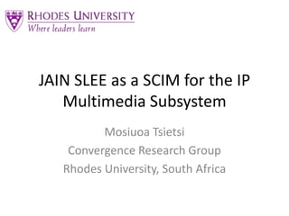 JAIN SLEE as a SCIM for the IP Multimedia Subsystem MosiuoaTsietsi Convergence Research Group Rhodes University, South Africa 