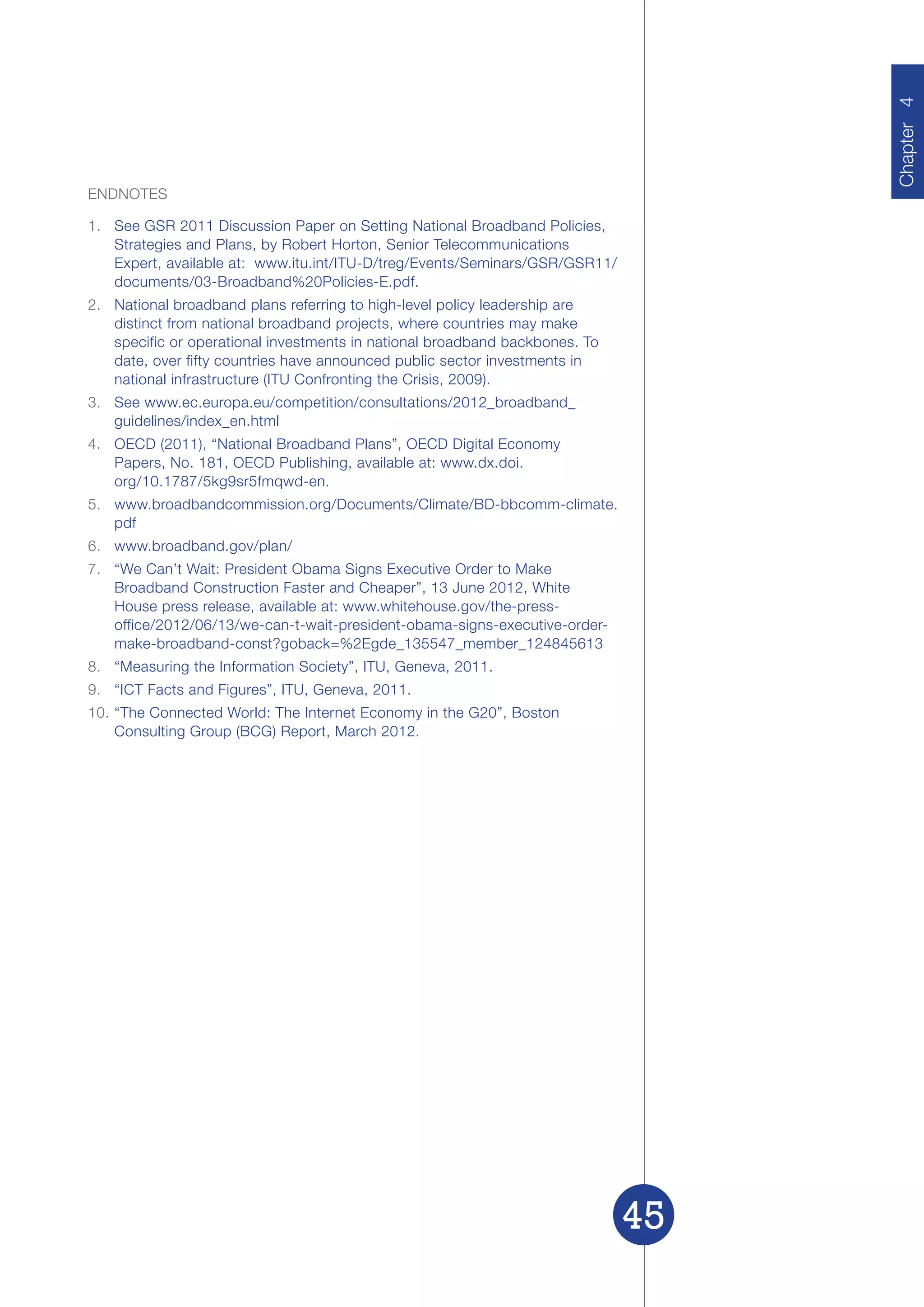 Chapter 4
                                                                                   Chapter
ENDNOTES

1.	 See GSR 2011 Discussion Paper on Setting National Broadband Policies,
    Strategies and Plans, by Robert Horton, Senior Telecommunications
    Expert, available at: www.itu.int/ITU-D/treg/Events/Seminars/GSR/GSR11/
    documents/03-Broadband%20Policies-E.pdf.
2.	 National broadband plans referring to high-level policy leadership are
    distinct from national broadband projects, where countries may make
    specific or operational investments in national broadband backbones. To
    date, over fifty countries have announced public sector investments in
    national infrastructure (ITU Confronting the Crisis, 2009).
3.	 See www.ec.europa.eu/competition/consultations/2012_broadband_
    guidelines/index_en.html
4.	 OECD (2011), “National Broadband Plans”, OECD Digital Economy
    Papers, No. 181, OECD Publishing, available at: www.dx.doi.
    org/10.1787/5kg9sr5fmqwd-en.
5.	 www.broadbandcommission.org/Documents/Climate/BD-bbcomm-climate.
    pdf
6.	 www.broadband.gov/plan/
7.	 “We Can’t Wait: President Obama Signs Executive Order to Make
    Broadband Construction Faster and Cheaper”, 13 June 2012, White
    House press release, available at: www.whitehouse.gov/the-press-
    office/2012/06/13/we-can-t-wait-president-obama-signs-executive-order-
    make-broadband-const?goback=%2Egde_135547_member_124845613
8.	 “Measuring the Information Society”, ITU, Geneva, 2011.
9.	 “ICT Facts and Figures”, ITU, Geneva, 2011.
10.	“The Connected World: The Internet Economy in the G20”, Boston
    Consulting Group (BCG) Report, March 2012.




                                                                              45
 