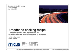 „Broadband in the 21st century“
    CEPS, Brussels,
    May 26th, 2009




    Broadband cooking recipe
    A pragmatic approach to the implementation of a
    successful broadband development strategy for rural areas
    Dr. Martin Fornefeld
    Gilles Delaunay

                                 Stadttor 1         D – 40219 Düsseldorf
                                 Albertstr. 12      D – 10827 Berlin
                                 phone              +49 (0)211 – 3003 420 ·
                                 fax                +49 (0)211 – 3003 200
                                 www.micus.de       info@micus.de

1                  Bild: Tagebau bei Cottbus, Brandenburg, von „Flicker/smitty42“, Creative Commons License   © 2009 MICUS Management Consulting GmbH
 