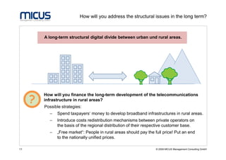 How will you address the structural issues in the long term?



         A long-term structural digital divide between urban und rural areas.




         How will you finance the long-term development of the telecommunications
     ?   infrastructure in rural areas?
         Possible strategies:
            −   Spend taxpayers‘ money to develop broadband infrastructures in rural areas.
            −   Introduce costs redistribution mechanisms between private operators on
                the basis of the regional distribution of their respective customer base.
            −   „Free market“: People in rural areas should pay the full price! Put an end
                to the nationally unified prices.

11                                                                   © 2009 MICUS Management Consulting GmbH
 