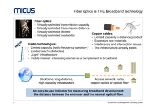 Fiber optics is THE broadband technology

         Fiber optics:
         - Virtually unlimited transmission capacity
         - Virtually unlimited transmission distance
         - Virtually unlimited lifetime
                                                     Copper cables:
         - Virtually unlimited availability
                                                     - Limited [capacity x distance] product
                                                     - Expensive raw materials
    Radio technologies:                              - Interference and interception issues
    - Limited capacity (radio frequency spectrum) - The infrastructure already exists
    - Limited reach (obstacles)
    - „Light“ infrastructure
    - mobile internet: interesting market as a complement to broadband




             Backbone: long-distance,                  Access network: radio,
            high-capacity infrastructure            copper cables or optical fiber

       An easy-to-use indicator for measuring broadband development:
        the distance between the end-user and the nearest optical fiber

3                                                                © 2009 MICUS Management Consulting GmbH
 