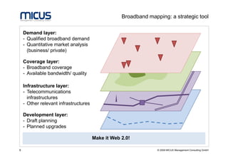 Broadband mapping: a strategic tool

    Demand layer:
    - Qualified broadband demand
    - Quantitative market analysis
      (business/ private)

    Coverage layer:
    - Broadband coverage
    - Available bandwidth/ quality

    Infrastructure layer:
    - Telecommunications
      infrastructures
    - Other relevant infrastructures

    Development layer:
    - Draft planning
    - Planned upgrades

                                       Make it Web 2.0!

6                                                                © 2009 MICUS Management Consulting GmbH
 