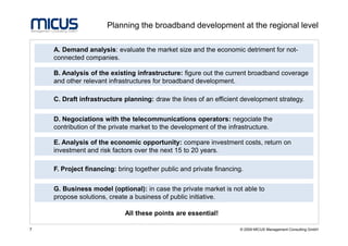 Planning the broadband development at the regional level

    A. Demand analysis: evaluate the market size and the economic detriment for not-
    connected companies.

    B. Analysis of the existing infrastructure: figure out the current broadband coverage
    and other relevant infrastructures for broadband development.

    C. Draft infrastructure planning: draw the lines of an efficient development strategy.


    D. Negociations with the telecommunications operators: negociate the
    contribution of the private market to the development of the infrastructure.

    E. Analysis of the economic opportunity: compare investment costs, return on
    investment and risk factors over the next 15 to 20 years.

    F. Project financing: bring together public and private financing.


    G. Business model (optional): in case the private market is not able to
    propose solutions, create a business of public initiative.

                            All these points are essential!

7                                                                   © 2009 MICUS Management Consulting GmbH
 
