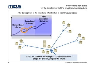 Foresee the next steps
                                     in the development of the broadband infrastructure

         The development of the broadband infrastructure is a continuous process

                                    Next
                                  Generation
                  Broadband       Networks
                   internet
    Narrow band
      internet




                   ADSL >> „Fiber-to-the-Village“ >> „Fiber-to-the-Home“
                         Shape the present, prepare the future.
8                                                                 © 2009 MICUS Management Consulting GmbH
 