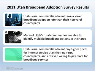 2011 Utah Broadband Adoption Survey Results
Utah’s rural communities do not have a lower
broadband adoption rate than their non-rural
counterparts
Many of Utah’s rural communities are able to
identify multiple broadband options in their area
Utah’s rural communities do not pay higher prices
for Internet service than their non-rural
counterparts, and are even willing to pay more for
broadband services
 