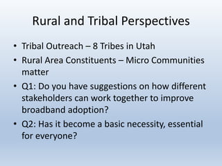 Rural and Tribal Perspectives
• Tribal Outreach – 8 Tribes in Utah
• Rural Area Constituents – Micro Communities
matter
• Q1: Do you have suggestions on how different
stakeholders can work together to improve
broadband adoption?
• Q2: Has it become a basic necessity, essential
for everyone?
 