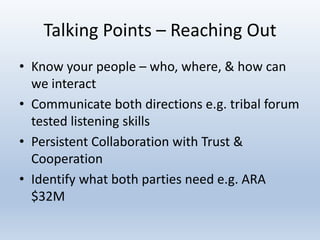 Talking Points – Reaching Out
• Know your people – who, where, & how can
we interact
• Communicate both directions e.g. tribal forum
tested listening skills
• Persistent Collaboration with Trust &
Cooperation
• Identify what both parties need e.g. ARA
$32M
 