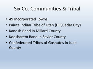 Six Co. Communities & Tribal
• 49 Incorporated Towns
• Paiute Indian Tribe of Utah (HQ Cedar City)
• Kanosh Band in Millard County
• Koosharem Band in Sevier County
• Confederated Tribes of Goshutes in Juab
County
 