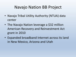 Navajo Nation BB Project
• Navajo Tribal Utility Authority (NTUA) data
center
• The Navajo Nation leverage a $32 million
American Recovery and Reinvestment Act
grant in 2010
• Expanded broadband Internet across its land
in New Mexico, Arizona and Utah
 