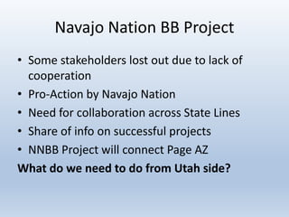 Navajo Nation BB Project
• Some stakeholders lost out due to lack of
cooperation
• Pro-Action by Navajo Nation
• Need for collaboration across State Lines
• Share of info on successful projects
• NNBB Project will connect Page AZ
What do we need to do from Utah side?
 