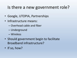 Is there a new government role?
• Google, UTOPIA, Partnerships
• Infrastructure means:
– Overhead cable and fiber
– Underground
– Wireless
• Should government begin to facilitate
Broadband infrastructure?
• If so, how?
 