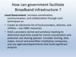 How can government facilitate
Broadband infrastructure ?
Local Government. Increase coordination,
communication, and collaboration through such
techniques as:
• Create an electronic list of local providers, districts, and
utilities – use UBAC resources
• Hold a providers (wired and wireless) meeting to
determine lead time needs for trench coordination and
potential cost sharing policies. Consider inviting, blue
stakes, trench and wire/fiber installation companies,
and any agencies/departments that build significant
projects.
 