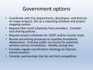 Government options
• Coordinate with City departments, developers, and districts
on major projects. Set up a reporting schedule and project
mapping system.
• Request fiber build schedules from providers. Consider
cost sharing policies.
• Request project schedules for UDOT and/or County roads
• Review permitting processes to expedite broadband
deployment. Evaluate public structures for potential
wireless service installations. Modify zoning laws
• Consider regular coordination meetings to improve
communication
• Consider partnerships that do not limit competition
 