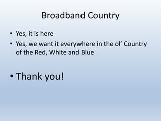 Broadband Country
• Yes, it is here
• Yes, we want it everywhere in the ol’ Country
of the Red, White and Blue
• Thank you!
 