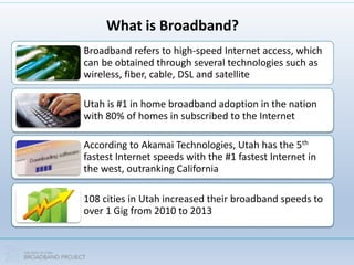 What is Broadband?
Broadband refers to high-speed Internet access, which
can be obtained through several technologies such as
wireless, fiber, cable, DSL and satellite
Utah is #1 in home broadband adoption in the nation
with 80% of homes in subscribed to the Internet
According to Akamai Technologies, Utah has the 5th
fastest Internet speeds with the #1 fastest Internet in
the west, outranking California
108 cities in Utah increased their broadband speeds to
over 1 Gig from 2010 to 2013
 