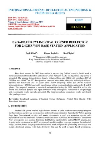 International Journal of Electrical Engineering and Technology (IJEET), ISSN 0976 – 6545(Print),
ISSN 0976 – 6553(Online) Volume 6, Issue 1, January (2015), pp. 72-79© IAEME
72
BROADBAND CYLINDRICAL CORNER REFLECTOR
FOR 2.4GHZ WIFI BASE STATION APPLICATION
Eqab Khleif1
, Hassan Ragheb2
, Sharif Iqbal3
1,2,3
Department of Electrical Engineering,
King Fahad University for Petroleum and Minerals,
Dhahran, Kingdom of Saudi Arabia
ABSTRACT
Directional antenna for WiFi base station is an emerging field of research. In this work a
novel directional antenna based on Cylindrical Corner Reflector (CCR) fed by printed strip dipole is
presented. The antenna demonstrates a linearly polarized high gain 12dBi with impedance BW of
310Mhz, and HPBWH
of 57o
. Two parasitic elements were added along the main dipole strips to
broaden the bandwidth and to cover other 3GPP frequency bands for 3G/4G wireless
communications. 1.25GHz bandwidth was obtained with a consistent radiation patterns for E and H
planes. The proposed antennas is simulated and optimized using the FEM based EM solver, the
return loss, radiation patterns and input impedance were investigated. Fabrication of the prototype
and experimental results were also presented. The Experimental and simulations results were found
of a good agreement.
Keywords: Broadband Antenna, Cylindrical Corner Reflectors, Printed Strip Dipole, WiFi
Directional Antenna.
I. INTRODUCTION
WIRELESS system requires high directive antenna in order to extend the coverage range of
the base station, and provide noise rejection and interference mitigation. Recently the WiFi is gaining
huge focus from network operators and service providers to be used as a secondary layer of radio
system to offload the data traffic from the conventional-more expensive 3G/4G networks. The current
WiFi access points uses an omni directional 2x2 Multiple Input Multiple Output(MIMO) antenna, this
is going to be a problem when WiFi is extensively used for outdoor coverage purposes, due to limited
range, and low power. The proposed solution in this work mitigates this problem by providing a new
simple directional antenna with high directivity, that can be used in sector based applications.
INTERNATIONAL JOURNAL OF ELECTRICAL ENGINEERING &
TECHNOLOGY (IJEET)
ISSN 0976 – 6545(Print)
ISSN 0976 – 6553(Online)
Volume 6, Issue 1, January (2015), pp. 72-79
© IAEME: www.iaeme.com/IJEET.asp
Journal Impact Factor (2015): 7.7385 (Calculated by GISI)
www.jifactor.com
IJEET
© I A E M E
 