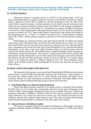 International Journal of Electrical Engineering and Technology (IJEET), ISSN 0976 – 6545(Print),
ISSN 0976 – 6553(Online) Volume 6, Issue 1, January (2015), pp. 72-79© IAEME
74
II. ANTENNA DESIGN
Theproposed antenna is primarily consists of a CCR [7], with aperture-angle of 90o
and
using a strip printed dipole on a quarter cylindrical substrate as a feed element. The half wave dipole
length is optimized to 0.47λ which is slightly less the half wavelength to offset the effect of the
reactive fields around the antenna. Antenna parameters can be found using the transmission line
model. We have chosen the dielectric printed circuit board (PCB) for the substrate as Duroid(tm)
with dielectric constant of 2.2, permeability of 1, and dielectric loss tangent of 0.0009. The thickness
is chosen to be 1.6mm. Dipole radials width approximated to 4mm [17], [19]. The effective dielectric
constant was found to be 1.827. Dipole radial length is found based on the effective wavelength of
the propagating wave (λeff = 92mm ) at 2.4GHz to be equal to λ/4 = 23mm.Cylindrical substrate
radius is R = 0:687λ , and the substrate is placed at a distance of 0.25λ from the reflecting cylindrical
surface.
Printed dipole on a substrate provides a more rigid structure that the wire dipole type feeding
system doesn’t offer. The printed strips are fed from the center between the two strips via a coaxial
feed using 50 SMA connector, the inner of the connector is connected to one side of the strip and the
outer is terminated to the second side of the strip. From CCR equations [7] it’s clear that the radiated
field depends on the radius of the newly added cylindrical surface (a), and the distance from the
corner to the radiating element (R). The radiation beam is shaped accordingly and the impedance is
controlled by varying both parameters. The structure is analyzed and tested, found to provide 2dB
enhancement over the ordinary CR as per [7]. Many optimization techniques were found in literature
that enhances the CR and CCR performance, mainly the level of side lobe. For example adding
scatters or by folding the reflectors in different shapes[13], [14], [15]. These techniques mainly
operate on the H plane radiation. Other techniqueslike [3] increases the directivity by using array
corner reflector.
III. SIMULATION AND FABRICATION RESULTS
The simulation of the antenna is done using Finite Element Method (FEM) based professional
software that is a powerful EM solver that helps analyzing such 3D structures. Using simulator we
have built three antenna models. The first is a plane substrate with printed strip dipole, then a
cylindrical substrate was tried, and keeping all parameters unchanged. And finally addition of the
corner reflector and the cylindrical reflecting surface to increase the antenna gain.
A. Strip Printed Dipole on a Planar/Cylindrical Substrate
Printed strip dipole geometry mentioned in the design section is constructed and simulated.
The EM solver was set to produce the corresponding return loss for the range of frequencies from
0.1GHz to 4GHz. using the planar substrate the resonance occur at 2.4GHz with a dip at -22dB and an
impedance bandwidth of 350MHz at VSWR less than 1.8. We tried the cylindrical substrate with
proper dimensions, Fig.2 shows the return loss for both cases. The frequency resonance for the
cylindrical substrate case is shifted to higher frequency range. That is due to curvature of the substrate
and the fact that the printed dipole is conformed on the outer surface of the substrate.
B. Antenna Structure with Reflectors added
The structure is simulated and results are analyzed. The Return Loss (RL) graph is showing an
impedance bandwidth 60 MHz at VSWR=2 around the resonance frequency of 2.3GHz with a dip of
-23dB.
 