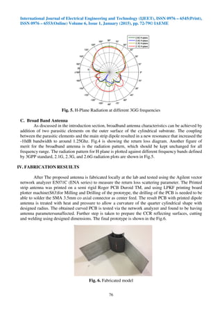 International Journal of Electrical Engineering and Technology (IJEET), ISSN 0976 – 6545(Print),
ISSN 0976 – 6553(Online) Volume 6, Issue 1, January (2015), pp. 72-79© IAEME
76
Fig. 5. H-Plane Radiation at different 3GG frequencies
C. Broad Band Antenna
As discussed in the introduction section, broadband antenna characteristics can be achieved by
addition of two parasitic elements on the outer surface of the cylindrical substrate. The coupling
between the parasitic elements and the main strip dipole resulted in a new resonance that increased the
-10dB bandwidth to around 1.25Ghz. Fig.4 is showing the return loss diagram. Another figure of
merit for the broadband antenna is the radiation pattern, which should be kept unchanged for all
frequency range. The radiation pattern for H plane is plotted against different frequency bands defined
by 3GPP standard, 2.1G, 2.3G, and 2.6G radiation plots are shown in Fig.5.
IV. FABRICATION RESUILTS
After The proposed antenna is fabricated locally at the lab and tested using the Agilent vector
network analyzer E5071C (ENA series) to measure the return loss scattering parameter. The Printed
strip antenna was printed on a semi rigid Roger PCB Duroid TM, and using LPKF printing board
plotter machine(S63)for Milling and Drilling of the prototype, the drilling of the PCB is needed to be
able to solder the SMA 3.5mm co axial connector as center feed. The result PCB with printed dipole
antenna is treated with heat and pressure to allow a curvature of the quarter cylindrical shape with
designed radius. The obtained curved PCB is tested via the network analyzer and found to be having
antenna parametersunaffected. Further step is taken to prepare the CCR reflecting surfaces, cutting
and welding using designed dimensions. The final prototype is shown in the Fig.6.
Fig. 6. Fabricated model
 