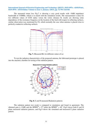 International Journal of Electrical Engineering and Technology (IJEET), ISSN 0976 – 6545(Print),
ISSN 0976 – 6553(Online) Volume 6, Issue 1, January (2015), pp. 72-79© IAEME
77
The measured return loss Fig.7 is showing a very good results with -10dB impedance
bandwidth of 310MHz, which is in match with the simulation results. The measurement is done for
two different values of CCR radius versus the vertex distance R, results are showing some
dependency of the resonance frequency on the location of the feed with respect to reflecting surfaces,
similar observation was mentioned by [5], which normally the case when antenna is placed close to
perfectly conductive reflecting surfaces.
Fig. 7. Measured RL for different values of (a)
To test the radiation characteristics of the proposed antenna, the fabricated prototype is placed
into the anechoic chamber for testing of the radiation pattern.
Fig. 8. E and H measured Radiation patterns
The radiation pattern test result is compared to simulation and found in agreement. The
obtained gain is 12dBi and the HPBWH
= 57o
while the HPBWE
= 48o
. Fig.8 shows both E and H
plane measured radiation patterns, and Fig.9 shows the simulated and measured E plane radiation
pattern.
 