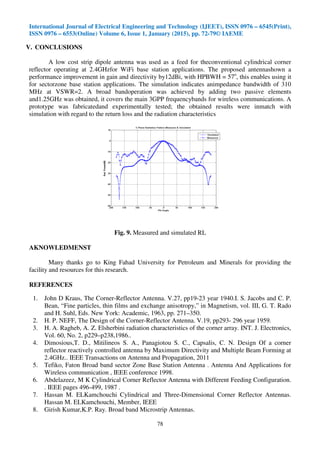 International Journal of Electrical Engineering and Technology (IJEET), ISSN 0976 – 6545(Print),
ISSN 0976 – 6553(Online) Volume 6, Issue 1, January (2015), pp. 72-79© IAEME
78
V. CONCLUSIONS
A low cost strip dipole antenna was used as a feed for theconventional cylindrical corner
reflector operating at 2.4GHzfor WiFi base station applications. The proposed antennashown a
performance improvement in gain and directivity by12dBi, with HPBWH = 57o
, this enables using it
for sectorzone base station applications. The simulation indicates animpedance bandwidth of 310
MHz at VSWR=2. A broad bandoperation was achieved by adding two passive elements
and1.25GHz was obtained, it covers the main 3GPP frequencybands for wireless communications. A
prototype was fabricatedand experimentally tested; the obtained results were inmatch with
simulation with regard to the return loss and the radiation characteristics
Fig. 9. Measured and simulated RL
AKNOWLEDMENST
Many thanks go to King Fahad University for Petroleum and Minerals for providing the
facility and resources for this research.
REFERENCES
1. John D Kraus, The Corner-Reflector Antenna. V.27, pp19-23 year 1940.I. S. Jacobs and C. P.
Bean, “Fine particles, thin films and exchange anisotropy,” in Magnetism, vol. III, G. T. Rado
and H. Suhl, Eds. New York: Academic, 1963, pp. 271–350.
2. H. P. NEFF, The Design of the Corner-Reflector Antenna. V.19, pp293- 296 year 1959.
3. H. A. Ragheb, A. Z. Elsherbini radiation characteristics of the corner array. INT. J. Electronics,
Vol. 60, No. 2, p229–p238,1986..
4. Dimosious,T. D., Mitilineos S. A., Panagiotou S. C., Capsalis, C. N. Design Of a corner
reflector reactively controlled antenna by Maximum Directivity and Multiple Beam Forming at
2.4GHz.. IEEE Transactions on Antenna and Propagation, 2011
5. Tefiko, Faton Broad band sector Zone Base Station Antenna . Antenna And Applications for
Wireless communication , IEEE conference 1998.
6. Abdelazeez, M K Cylindrical Corner Reflector Antenna with Different Feeding Configuration.
. IEEE pages 496-499, 1987 .
7. Hassan M. ELKamchouchi Cylindrical and Three-Dimensional Corner Reflector Antennas.
Hassan M. ELKamchouchi, Member, IEEE
8. Girish Kumar,K.P. Ray. Broad band Microstrip Antennas.
 