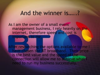 And the winner is…..? As I am the owner of a small event management business, I rely heavily on the internet, therefore speed and cost is important to me. After researching the options available to me I have chosen the BT broadband.  Their price is the best value and the speed of the connection will allow me to achieve what I need to run my business successfully.  