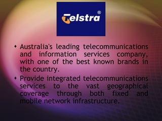 T Australia's leading telecommunications and information services company, with one of the best known brands in the country.  Provide integrated telecommunications services to the vast geographical coverage through both fixed and mobile network infrastructure.  