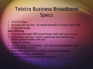 Telstra Business Broadband Specs 512/512 Kbps  Account Set Up Fee  -  24 month term$0/12 month term $90 Unlimited Usage Also Offering 10 x Business Mail POP email boxes with web mail access  1x Business Domain^ name registered and hosted (e.g. www.companyname.com.au)  Static IP address  Secure access to CustData – our service management and reporting tool online  Australian-based 24x7 business technical helpdesk  Remote working capabilities*  A range of optional tools and services 