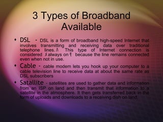 3 Types of Broadband Available DSL  -  DSL is a form of broadband high-speed Internet that involves transmitting and receiving data over traditional telephone lines. ﾊ  This type of Internet connection is considered  ﾒ always on ﾓ  because the line remains connected even when not in use. Cable -  cable modem lets you hook up your computer to a cable television line to receive data at about the same rate as DSL subscribers Satallite  -  satellites are used to gather data and information from an ISP on land and then transmit that information to a satellite in the atmosphere. It then gets transferred back in the form of uploads and downloads to a receiving dish on land. 