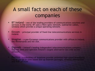 A small fact on each of these companies BT Ireland -  one of the leading providers of communications solutions and services in the world. BT uses a fibre optic network, submarine cables, wireless which provide a unique operating network. Eircom -  principal provider of fixed-line telecommunications services in Ireland. Imagine -  a pan-European communications provider with offices in Ireland, the Netherlands and the USA. Digiweb -  Ireland’s leading independent telecommunications company. Digiweb owns and operates Ireland’s largest alternative last-mile access network.   Perlico -  a subsidiary of Vodafone provide unlimited high-speed Broadband, Pay as you go or time based dial-up Internet packages, wireless alternatives and VoIP services  