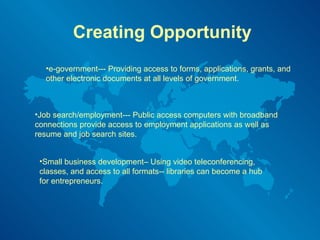 Creating Opportunity e-government--- Providing access to forms, applications, grants, and other electronic documents at all levels of government.  Job search/employment--- Public access computers with broadband connections provide access to employment applications as well as resume and job search sites. Small business development– Using video teleconferencing, classes, and access to all formats-- libraries can become a hub for entrepreneurs. 