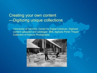 Creating your own content  ---Digitizing unique collections University of Vermont, Center for Digital Initiatives. Digitized content uploaded and cataloged. BML digitizes Porter Thayer Collection of Historic Photographs 