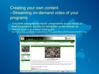 Creating your own content --Streaming on-demand video of your programs Volunteer videographers record  presentations in your library for local consumption, but also for distribution on the Internet via Internet Archive or another hosting site.  http://www.archive.org/details/ChamplainsVermontTheLegacyOfSamuelDeChamplainsVisionForNorth 