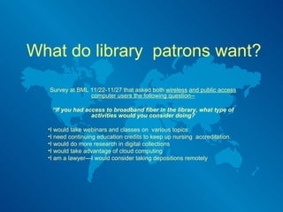 What do library  patrons want? Survey at BML 11/22-11/27 that asked both  wireless   and public access computer users the following question-- “ If you had access to broadband fiber in the library, what type of activities would you consider doing? I would take webinars and classes on  various topics I need continuing education credits to keep up nursing  accreditation. I would do more research in digital collections I would take advantage of cloud computing I am a lawyer—I would consider taking depositions remotely 