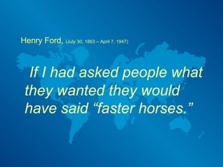 Henry Ford,  (July 30, 1863 – April 7, 1947)   If I had asked people what they wanted they would have said “faster horses.” 