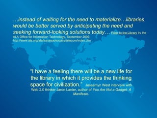 … instead of waiting for the need to materialize…libraries would be better served by anticipating the need and seeking forward-looking solutions today…  Fiber to the Library  by the ALA Office for Information Technology, September 2009. http://www.ala.org/ala/issuesadvocacy/telecom/index.cfm “ I have a feeling there will be a new life for the library in which it provides the thinking space for civilization.”  Jessamyn West interveiw with Web 2.0 thinker Jaron Lanier, author of  You Are Not a Gadget: A Manifesto. 