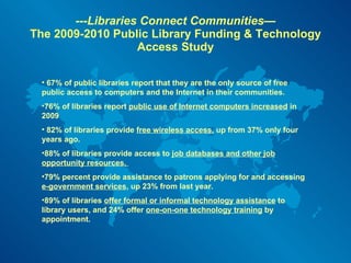 ---Libraries Connect Communities— The 2009-2010 Public Library Funding & Technology Access Study 67% of public libraries report that they are the only source of free public access to computers and the Internet in their communities. 76% of libraries report  public use of Internet computers increased  in 2009  82% of libraries provide  free wireless access,  up from 37% only four years ago.  88% of libraries provide access to  job databases and other job opportunity resources.  79% percent provide assistance to patrons applying for and accessing  e-government services , up 23% from last year.  89% of libraries  offer formal or informal technology assistance  to library users, and 24% offer  one-on-one technology training  by appointment. 