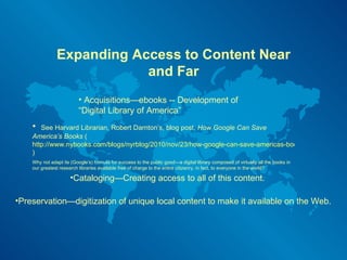 Expanding Access to Content Near and Far Acquisitions—ebooks -- Development of “Digital Library of America”  Cataloging—Creating access to all of this content. Preservation—digitization of unique local content to make it available on the Web.  See Harvard Librarian, Robert Darnton’s, blog post,  How Google Can Save America’s Books  ( http://www.nybooks.com/blogs/nyrblog/2010/nov/23/how-google-can-save-americas-books/ )  Why not adapt its (Google’s) formula for success to the public good—a digital library composed of virtually all the books in our greatest research libraries available free of charge to the entire citizenry, in fact, to everyone in the world?  