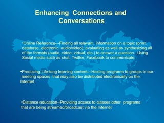 Enhancing  Connections and  Conversations Online Reference---Finding all relevant  information on a topic (print, database, electronic, audio/video); evaluating as well as synthesizing all of the formats (audio, video, virtual, etc.) to answer a question.  Using Social media such as chat, Twitter, Facebook to communicate. Producing Life-long learning content—Hosting programs to groups in our  meeting spaces  that may also be distributed electronically on the Internet.  Distance education--Providing access to classes other  programs that are being streamed/broadcast via the Internet 