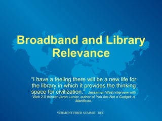 Broadband and Library Relevance “ I have a feeling there will be a new life for the library in which it provides the thinking space for civilization.”  Jessamyn West interveiw with Web 2.0 thinker Jaron Lanier, author of  You Are Not a Gadget: A Manifesto. 