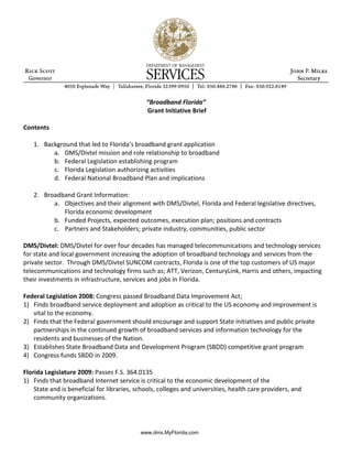 “Broadband Florida”
                                              Grant Initiative Brief

Contents

   1. Background that led to Florida’s broadband grant application
         a. DMS/Divtel mission and role relationship to broadband
         b. Federal Legislation establishing program
         c. Florida Legislation authorizing activities
         d. Federal National Broadband Plan and implications

   2. Broadband Grant Information:
         a. Objectives and their alignment with DMS/Divtel, Florida and Federal legislative directives,
            Florida economic development
         b. Funded Projects, expected outcomes, execution plan; positions and contracts
         c. Partners and Stakeholders; private industry, communities, public sector

DMS/Divtel: DMS/Divtel for over four decades has managed telecommunications and technology services
for state and local government increasing the adoption of broadband technology and services from the
private sector. Through DMS/Divtel SUNCOM contracts, Florida is one of the top customers of US major
telecommunications and technology firms such as; ATT, Verizon, CenturyLink, Harris and others, impacting
their investments in infrastructure, services and jobs in Florida.

Federal Legislation 2008: Congress passed Broadband Data Improvement Act;
1) Finds broadband service deployment and adoption as critical to the US economy and improvement is
   vital to the economy.
2) Finds that the Federal government should encourage and support State initiatives and public private
   partnerships in the continued growth of broadband services and information technology for the
   residents and businesses of the Nation.
3) Establishes State Broadband Data and Development Program (SBDD) competitive grant program
4) Congress funds SBDD in 2009.

Florida Legislature 2009: Passes F.S. 364.0135
1) Finds that broadband Internet service is critical to the economic development of the
    State and is beneficial for libraries, schools, colleges and universities, health care providers, and
    community organizations.




                                            www.dms.MyFlorida.com
 