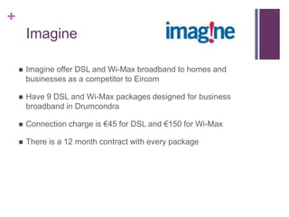 +
        Imagine

       Imagine offer DSL and Wi-Max broadband to homes and
        businesses as a competitor to Eircom

       Have 9 DSL and Wi-Max packages designed for business
        broadband in Drumcondra

       Connection charge is €45 for DSL and €150 for Wi-Max

       There is a 12 month contract with every package
 