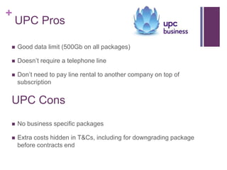+
    UPC Pros

   Good data limit (500Gb on all packages)

   Doesn’t require a telephone line

   Don’t need to pay line rental to another company on top of
    subscription


UPC Cons
   No business specific packages

   Extra costs hidden in T&Cs, including for downgrading package
    before contracts end
 