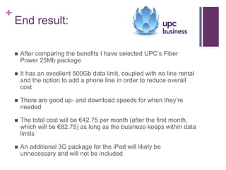 +
    End result:

       After comparing the benefits I have selected UPC’s Fiber
        Power 25Mb package

       It has an excellent 500Gb data limit, coupled with no line rental
        and the option to add a phone line in order to reduce overall
        cost

       There are good up- and download speeds for when they’re
        needed

       The total cost will be €42.75 per month (after the first month,
        which will be €82.75) as long as the business keeps within data
        limits

       An additional 3G package for the iPad will likely be
        unnecessary and will not be included
 