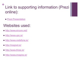 +
    Link to supporting information (Prezi
    online):
       Prezi Presentation


Websites used:
   http://www.eircom.net/

   http://www.upc.ie/

   http://www.vodafone.ie/

   http://magnet.ie/

   http://www.three.ie/

   http://www.imagine.ie/
 