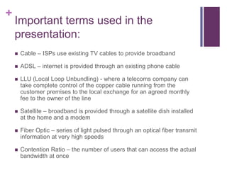 +
    Important terms used in the
    presentation:
       Cable – ISPs use existing TV cables to provide broadband

       ADSL – internet is provided through an existing phone cable

       LLU (Local Loop Unbundling) - where a telecoms company can
        take complete control of the copper cable running from the
        customer premises to the local exchange for an agreed monthly
        fee to the owner of the line

       Satellite – broadband is provided through a satellite dish installed
        at the home and a modem

       Fiber Optic – series of light pulsed through an optical fiber transmit
        information at very high speeds

       Contention Ratio – the number of users that can access the actual
        bandwidth at once
 