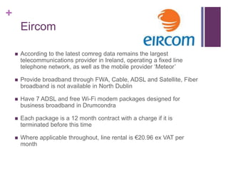 +
        Eircom

       According to the latest comreg data remains the largest
        telecommunications provider in Ireland, operating a fixed line
        telephone network, as well as the mobile provider ‘Meteor’

       Provide broadband through FWA, Cable, ADSL and Satellite, Fiber
        broadband is not available in North Dublin

       Have 7 ADSL and free Wi-Fi modem packages designed for
        business broadband in Drumcondra

       Each package is a 12 month contract with a charge if it is
        terminated before this time

       Where applicable throughout, line rental is €20.96 ex VAT per
        month
 