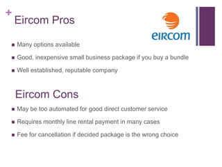 +
    Eircom Pros

   Many options available

   Good, inexpensive small business package if you buy a bundle

   Well established, reputable company



    Eircom Cons
   May be too automated for good direct customer service

   Requires monthly line rental payment in many cases

   Fee for cancellation if decided package is the wrong choice
 